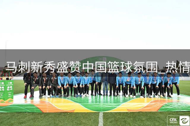 马刺新秀盛赞中国篮球氛围 热情球迷令人难忘盼再访